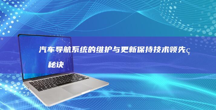 汽车导航系统的维护与更新：保持技术领先的秘诀 (汽车导航系统的主要功能有哪些)