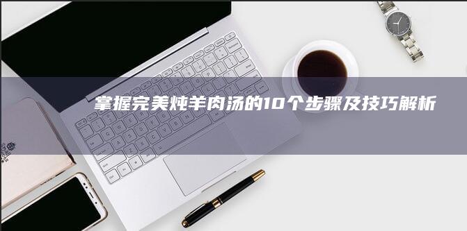 掌握完美炖羊肉汤的10个步骤及技巧解析